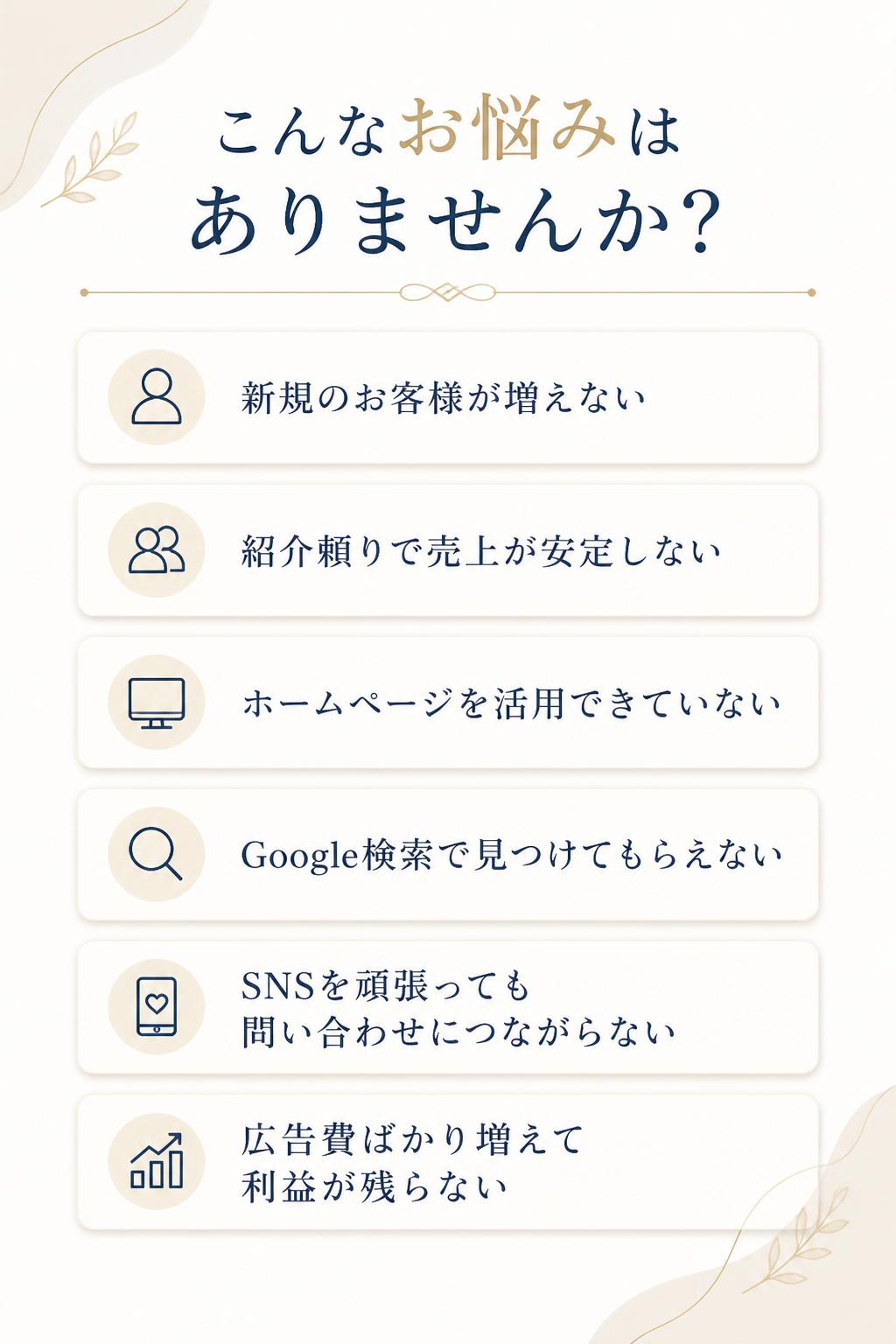 「新規のお客様が増えない」 「紹介頼りで売上が安定しない」 「ホームページがない、または活用できていない」 「Google検索で見つけてもらえない」 「SNSを頑張っても問い合わせにつながらない」 「広告費ばかり増えて利益が残らない」