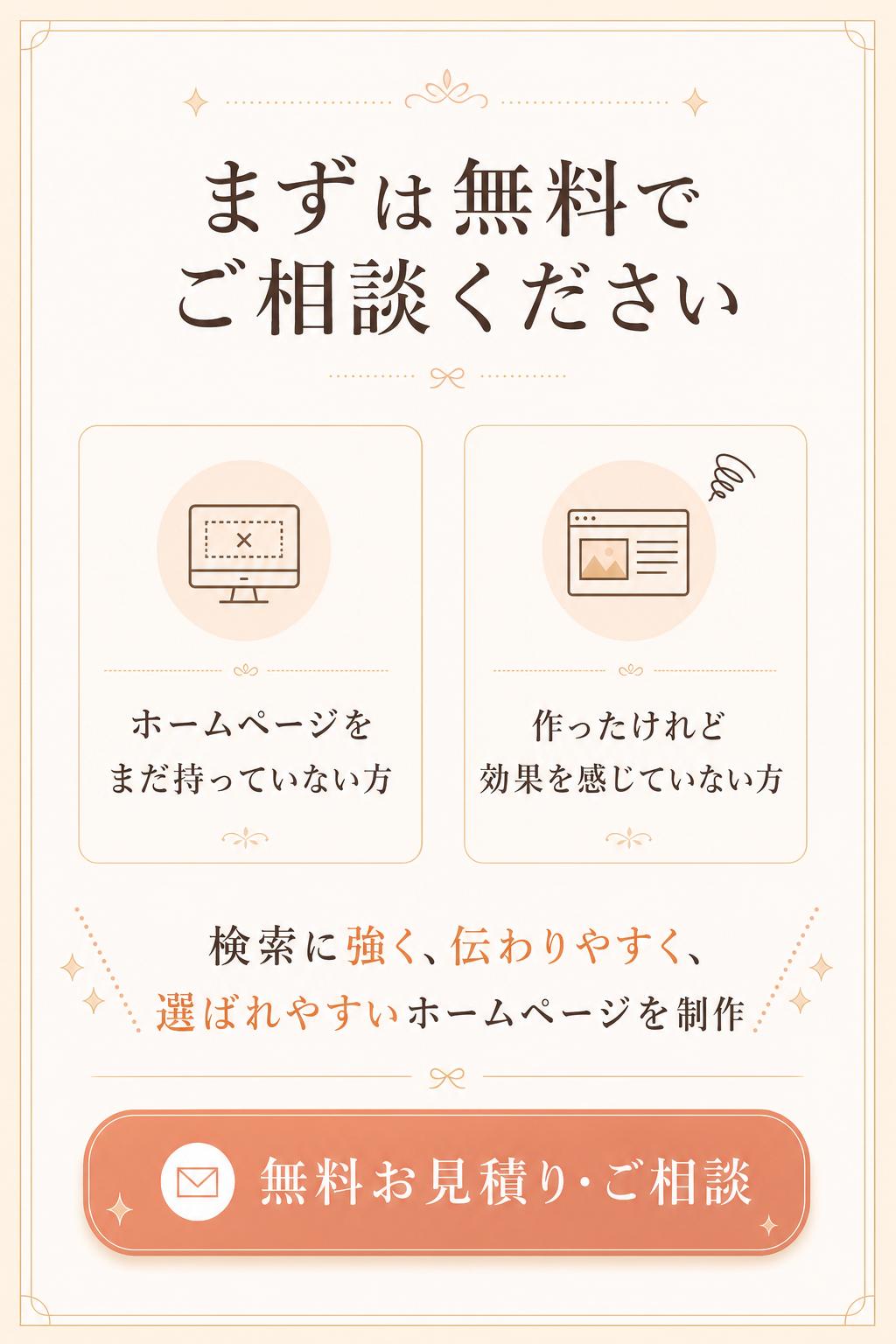 だからこそ今回、ホームページをまだお持ちでない方や、作ったものの効果を感じられていない方に向けて、まずは無料でお見積り・ご相談を承る窓口をご用意しました。
ただ見た目がキレイなだけではない、検索に強く、伝わりやすく、選ばれやすいホームページを、あなたのビジネスに合わせて制作します。
