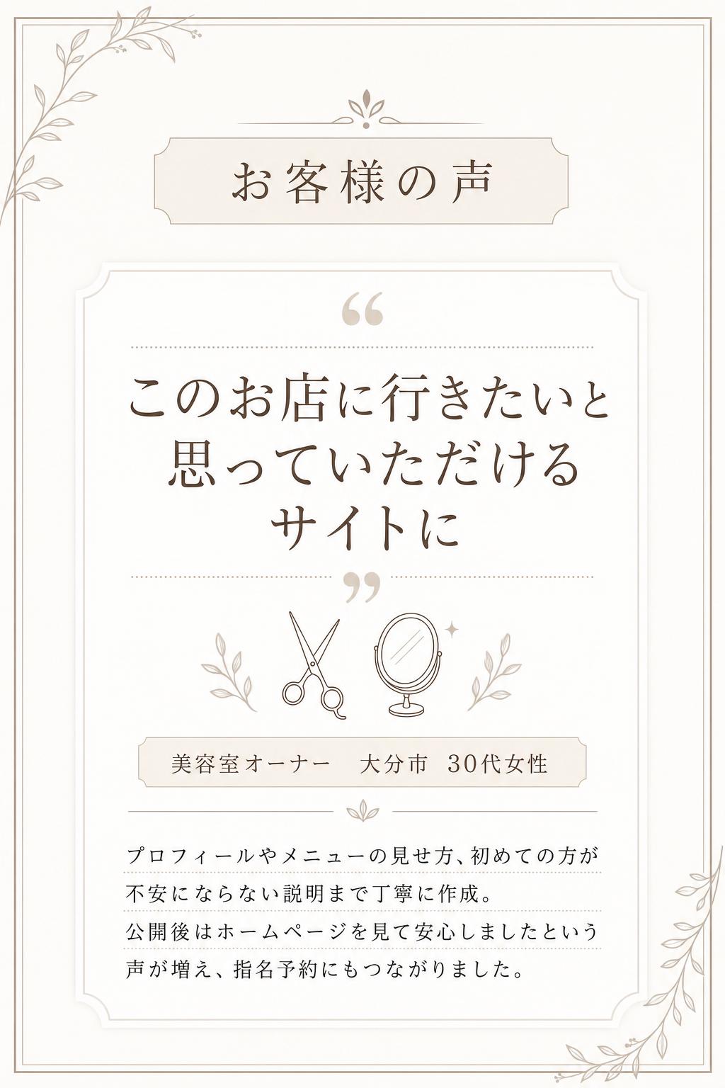 お客様の声
「このお店に行きたい」と思っていただけるサイトになりました！
美容室オーナー(大分市・30代女性)
デザインだけでなく、プロフィールやメニューの見せ方、初めてのお客様が不安にならない説明など、細かな部分まで丁寧に作り込んでいただきました。公開後は「ホームページを見て安心しました」と言われることが増え、指名予約にもつながっています。写真の使い方や文章の雰囲気まで提案していただけたのも心強かったです。