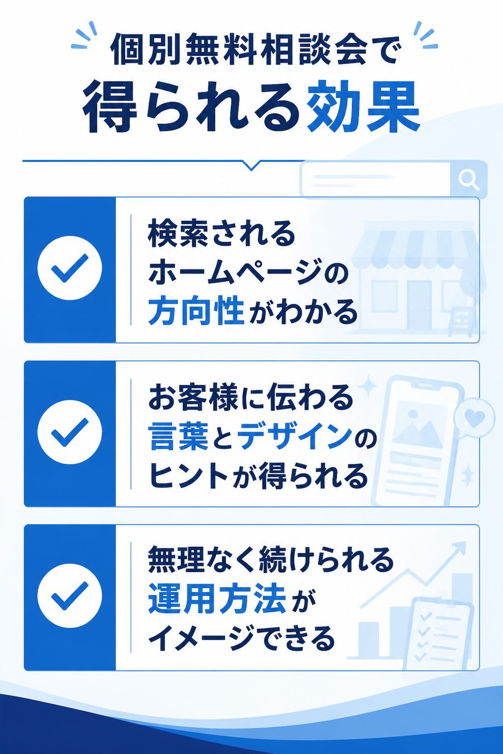 個別無料相談会で得られる効果
• 自社のお店・会社が「検索される」状態になるための、ホームページ制作の方向性がわかるようになる
• お客様に伝わる言葉やデザインのヒントが得られるようになる
• 無理なく続けられる運用方法や仕組みがイメージできるようになる