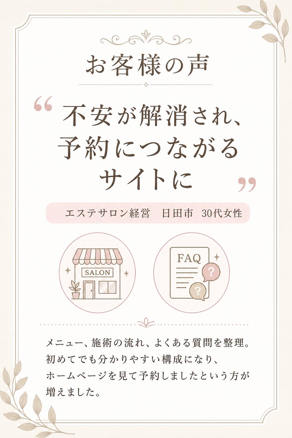 不安が解消され、予約につながるホームページになりました！
エステサロン経営(日田市・30代女性)
エステは初めての方ほど不安があるため、ホームページで安心感を伝えたいと思っていました。メニューの見せ方や施術の流れ、よくある質問などを整理していただき、「初めてでも分かりやすい構成」に整えていただけました。公開後は「ホームページを見て予約しました」という方が増え、予約導線も分かりやすくなっています。