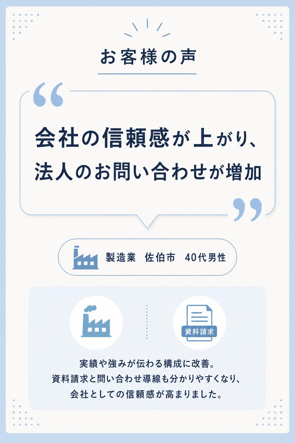 会社の信頼感が上がり、法人のお問い合わせが増えました！
製造業(佐伯市・40代男性)
取引先から「ホームページはありますか?」と聞かれることが増え、制作をお願いしました。実績や強みが伝わる構成に整えていただき、資料請求やお問い合わせの導線も分かりやすくなりました。結果として、会社としての信頼感が高まり、法人のお問い合わせが増えています。