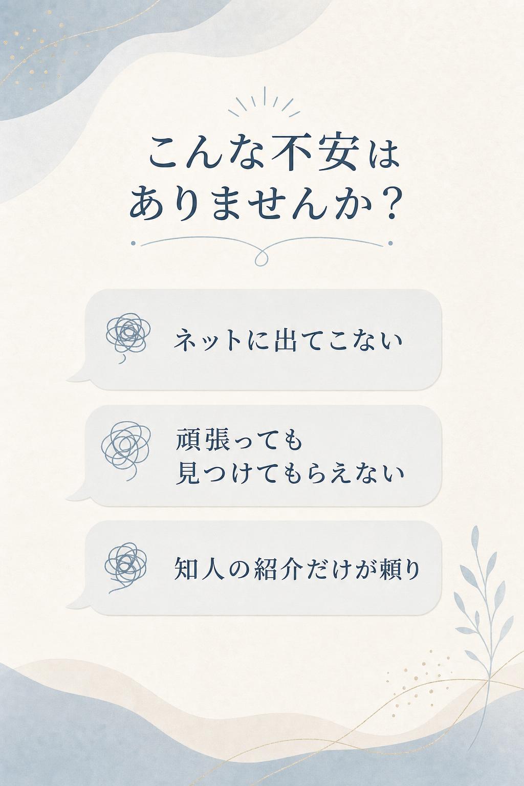 これまで、
「ネットに出てこない」
「どんなに頑張っても見つけてもらえない」
「知人の紹介だけが頼り」
そうした不安や限界を感じていた方も――