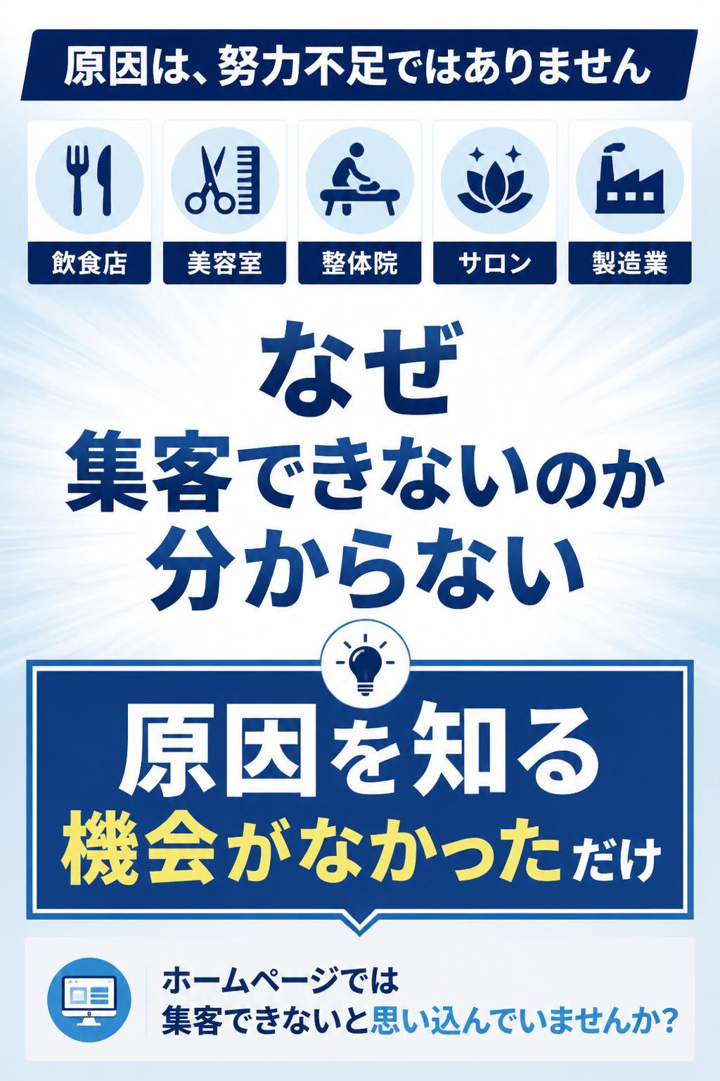なぜなら、これまでホームページを制作してきた飲食店、美容室、整体院、サロン、製造業の方々も、最初は皆さん同じように『なぜ集客できないのか分からない』と悩まれていました。
話を聞いてみると共通している原因が見えてきます。それは――
『ホームページでは集客できない』といつしか思い込んでいる』こと。
→ さらに、でも、それは”あなたの努力が足りない”からではありません。原因を知る機会がなかっただけです。
