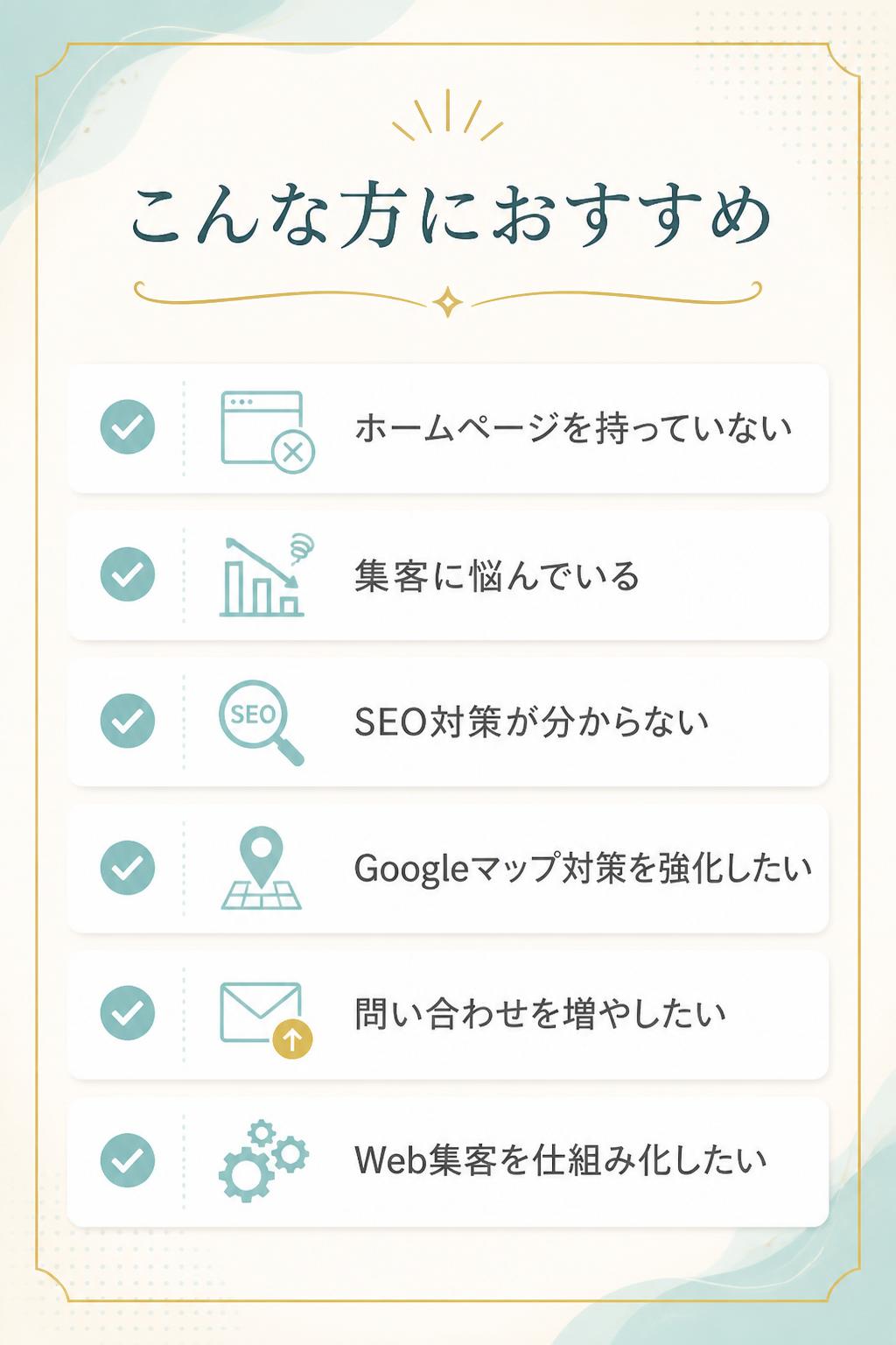 こんな方におすすめ
* ホームページを持っていない
* 集客に悩んでいる
* SEO対策が分からない
* Googleマップ対策を強化したい
* 問い合わせを増やしたい
* Web集客を仕組み化したい